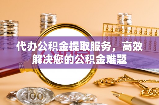 金凤代办公积金提取服务，高效解决您的公积金难题
