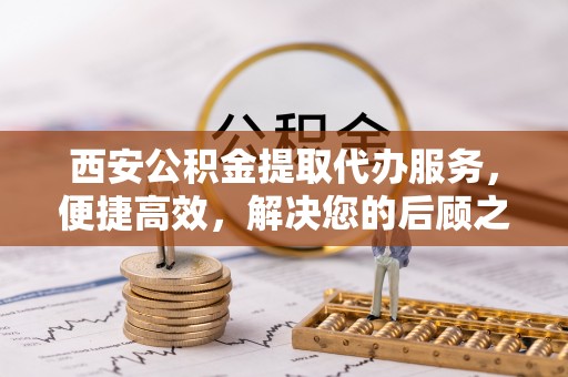 金凤西安公积金提取代办服务，便捷高效，解决您的后顾之忧